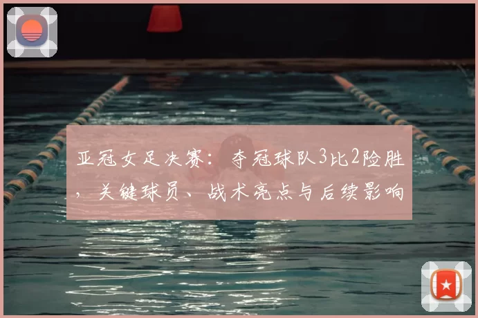 亚冠女足决赛：夺冠球队3比2险胜，关键球员、战术亮点与后续影响