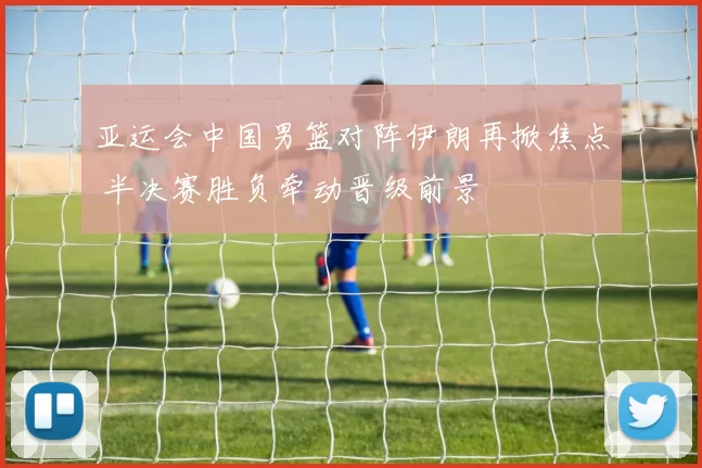 亚运会中国男篮对阵伊朗再掀焦点 半决赛胜负牵动晋级前景
