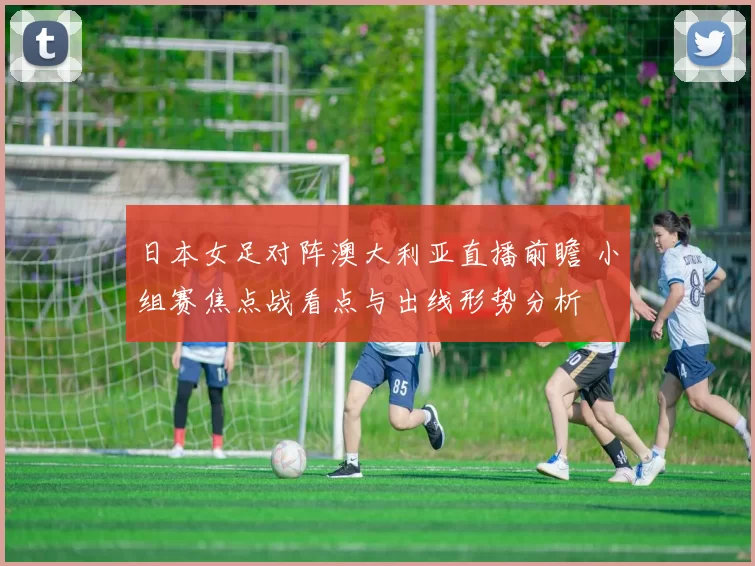 日本女足对阵澳大利亚直播前瞻 小组赛焦点战看点与出线形势分析