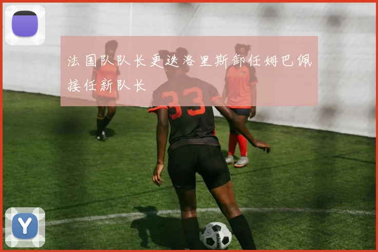 法国队队长更迭洛里斯卸任姆巴佩接任新队长