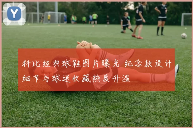 科比经典球鞋图片曝光 纪念款设计细节与球迷收藏热度升温