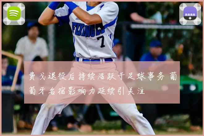 费戈退役后持续活跃于足球事务 葡萄牙名宿影响力延续引关注