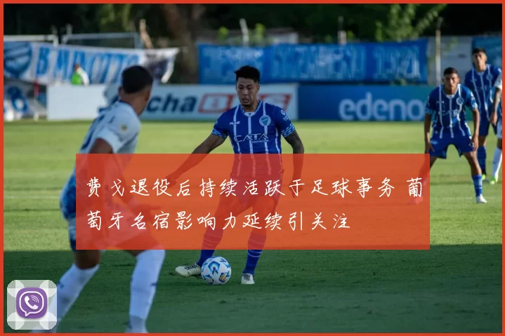 费戈退役后持续活跃于足球事务 葡萄牙名宿影响力延续引关注