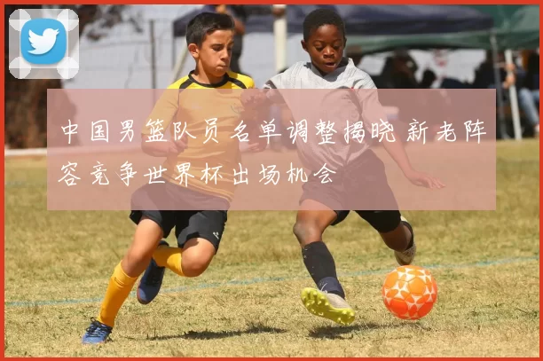 中国男篮队员名单调整揭晓 新老阵容竞争世界杯出场机会