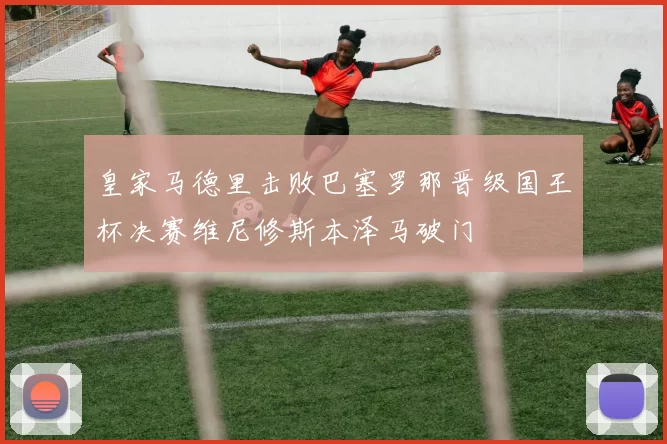 皇家马德里击败巴塞罗那晋级国王杯决赛维尼修斯本泽马破门