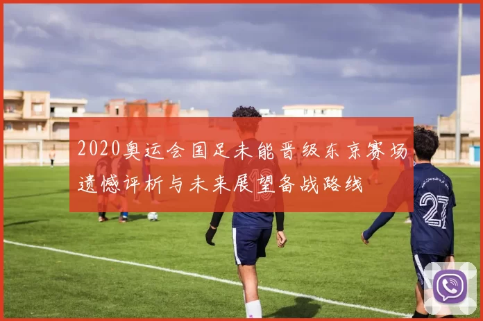 2020奥运会国足未能晋级东京赛场遗憾评析与未来展望备战路线