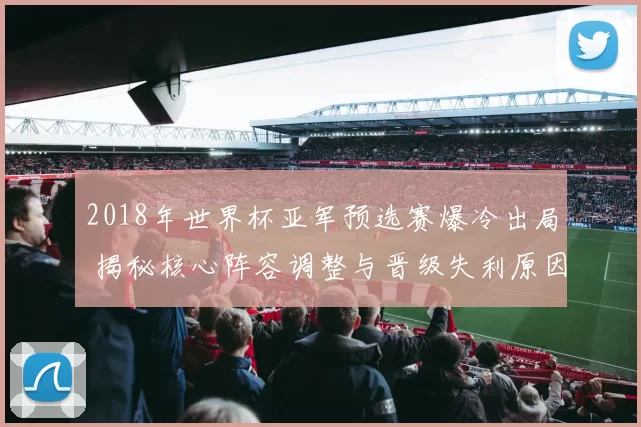 2018年世界杯亚军预选赛爆冷出局 揭秘核心阵容调整与晋级失利原因