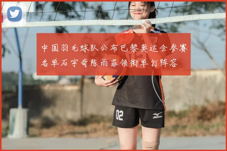 中国羽毛球队公布巴黎奥运会参赛名单石宇奇陈雨菲领衔单打阵容