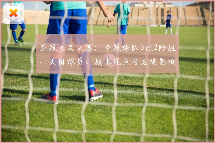 亚冠女足决赛:夺冠球队3比2险胜,关键球员、战术亮点与后续影响