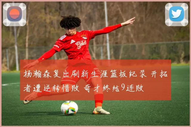 杨瀚森复出刷新生涯篮板纪录 开拓者遭逆转惜败 奇才终结9连败