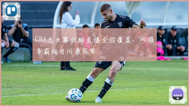 CBA总决赛优酷直播全程覆盖，两强争霸谁将问鼎冠军