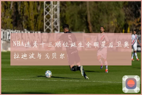 NBA选秀十三顺位诞生全明星后卫奥拉迪波与戈贝尔