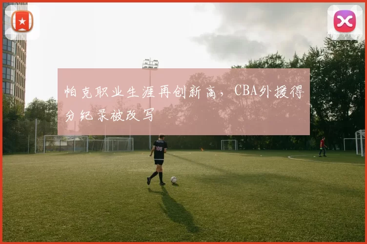 帕克职业生涯再创新高，CBA外援得分纪录被改写