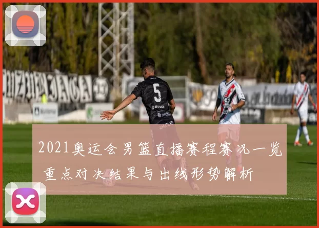 2021奥运会男篮直播赛程赛况一览 重点对决结果与出线形势解析
