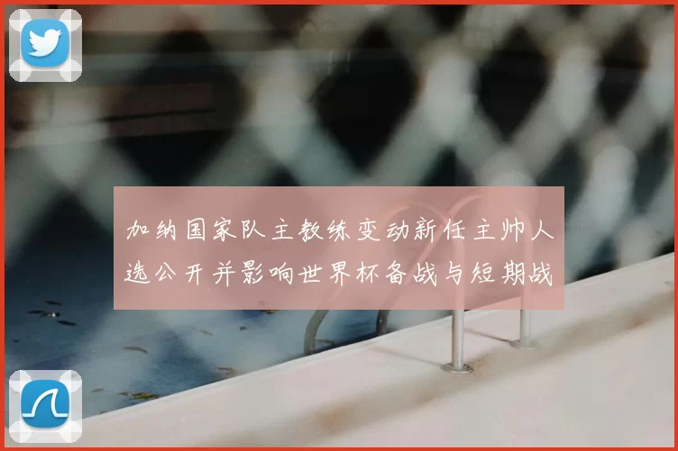 加纳国家队主教练变动新任主帅人选公开并影响世界杯备战与短期战术调整