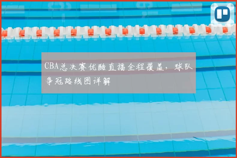 CBA总决赛优酷直播全程覆盖，球队争冠路线图详解
