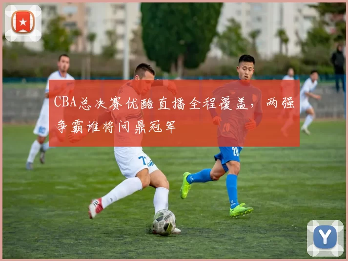 CBA总决赛优酷直播全程覆盖，两强争霸谁将问鼎冠军