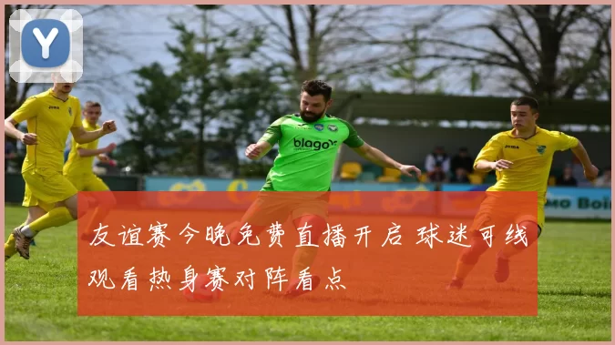 友谊赛今晚免费直播开启 球迷可线观看热身赛对阵看点