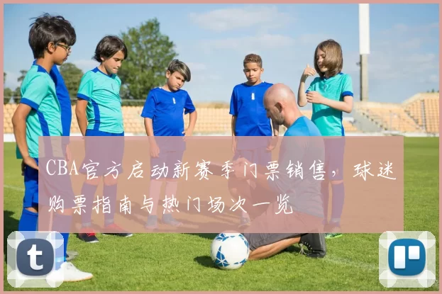 CBA官方启动新赛季门票销售，球迷购票指南与热门场次一览