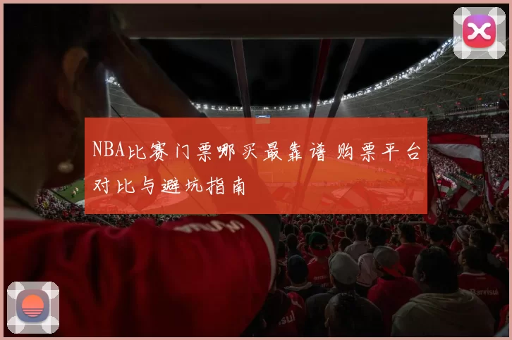 NBA比赛门票哪买最靠谱 购票平台对比与避坑指南