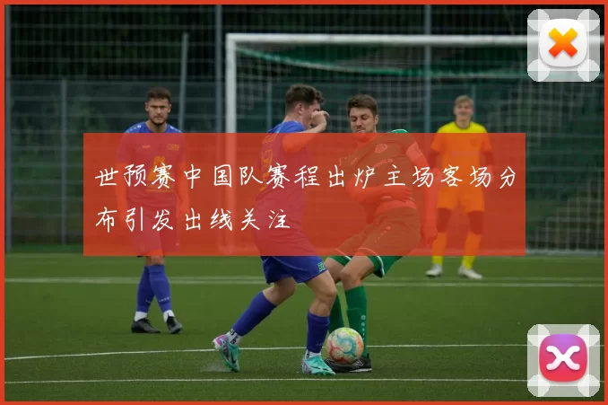 世预赛中国队赛程出炉主场客场分布引发出线关注