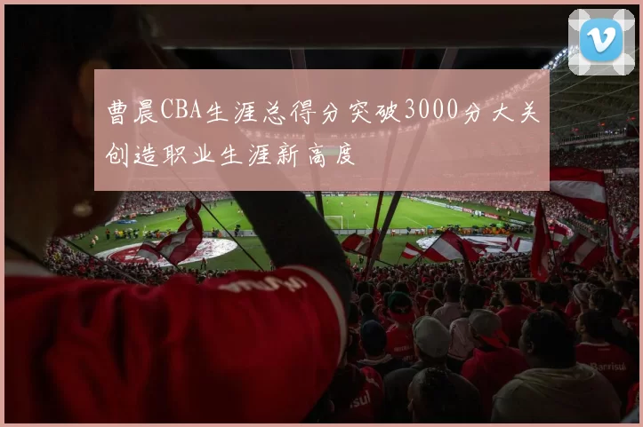 曹晨CBA生涯总得分突破3000分大关创造职业生涯新高度