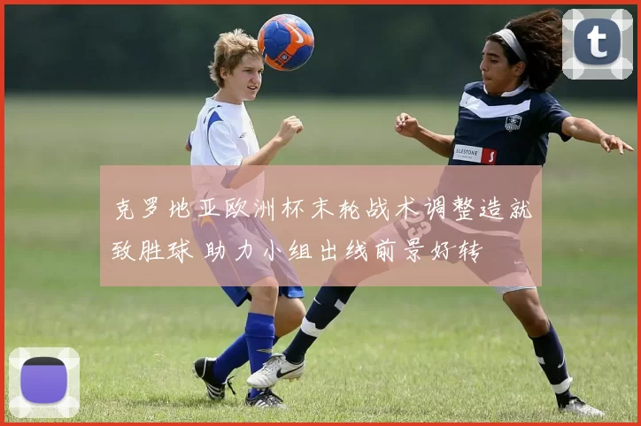 克罗地亚欧洲杯末轮战术调整造就致胜球 助力小组出线前景好转