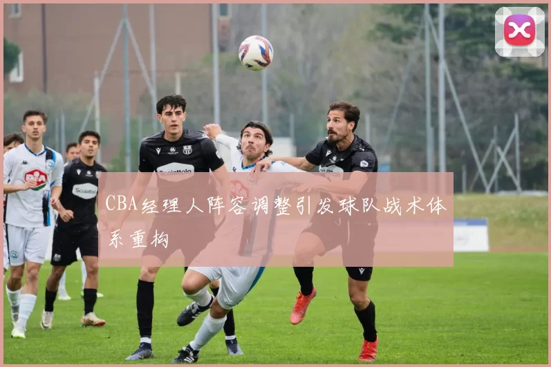 CBA经理人阵容调整引发球队战术体系重构