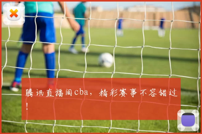腾讯直播间cba,精彩赛事不容错过!