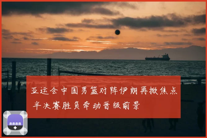 亚运会中国男篮对阵伊朗再掀焦点 半决赛胜负牵动晋级前景