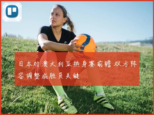 日本对澳大利亚热身赛前瞻 双方阵容调整成胜负关键