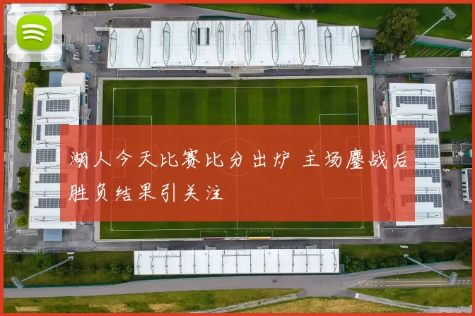 湖人今天比赛比分出炉 主场鏖战后胜负结果引关注