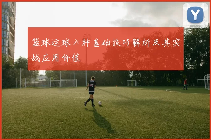 篮球运球六种基础技巧解析及其实战应用价值