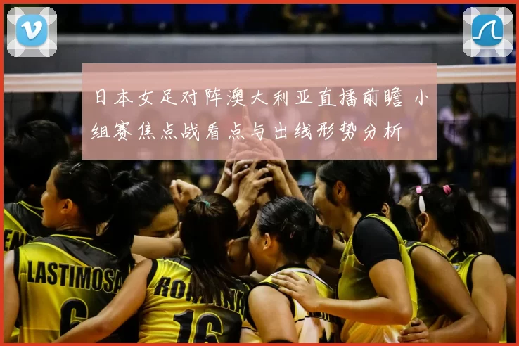 日本女足对阵澳大利亚直播前瞻 小组赛焦点战看点与出线形势分析