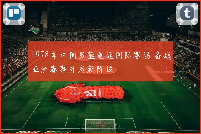 1978年中国男篮重返国际赛场 备战亚洲赛事开启新阶段