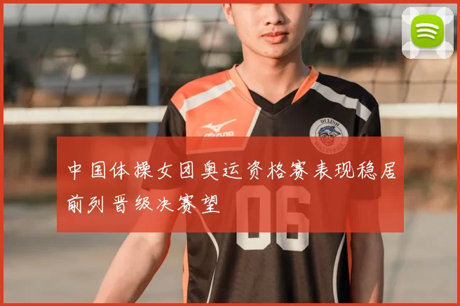中国体操女团奥运资格赛表现稳居前列晋级决赛望