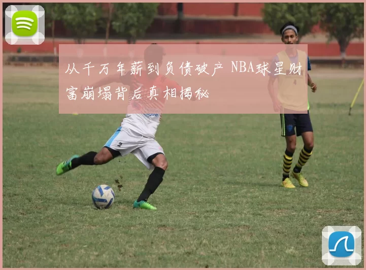 从千万年薪到负债破产 NBA球星财富崩塌背后真相揭秘