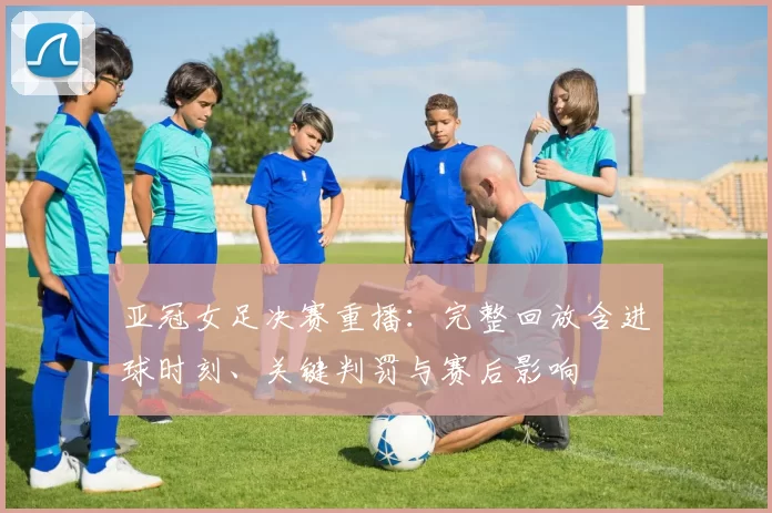 亚冠女足决赛重播：完整回放含进球时刻、关键判罚与赛后影响