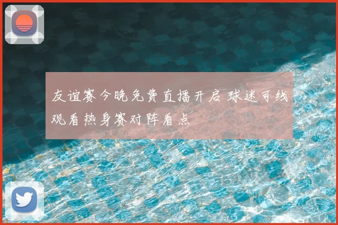 友谊赛今晚免费直播开启 球迷可线观看热身赛对阵看点