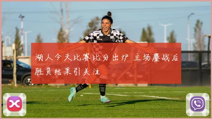 湖人今天比赛比分出炉 主场鏖战后胜负结果引关注