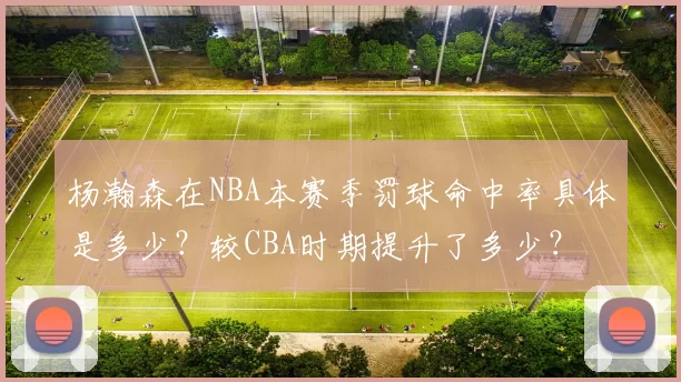 杨瀚森在NBA本赛季罚球命中率具体是多少？较CBA时期提升了多少？