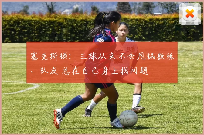 塞克斯顿：三球从来不会甩锅教练、队友 总在自己身上找问题