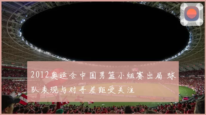 2012奥运会中国男篮小组赛出局 球队表现与对手差距受关注