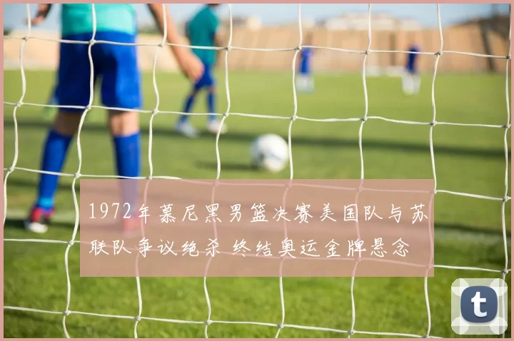 1972年慕尼黑男篮决赛美国队与苏联队争议绝杀 终结奥运金牌悬念