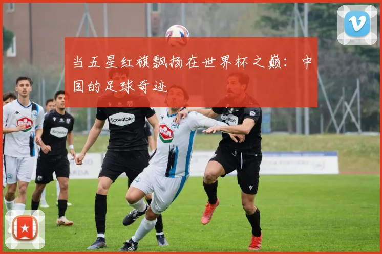当五星红旗飘扬在世界杯之巅：中国的足球奇迹