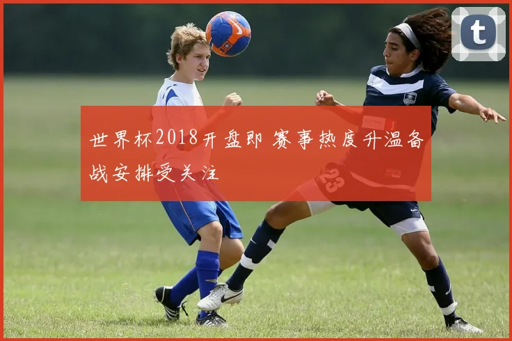 世界杯2018开盘即 赛事热度升温备战安排受关注
