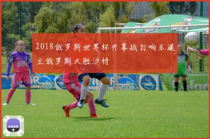 2018俄罗斯世界杯开幕战打响东道主俄罗斯大胜沙特
