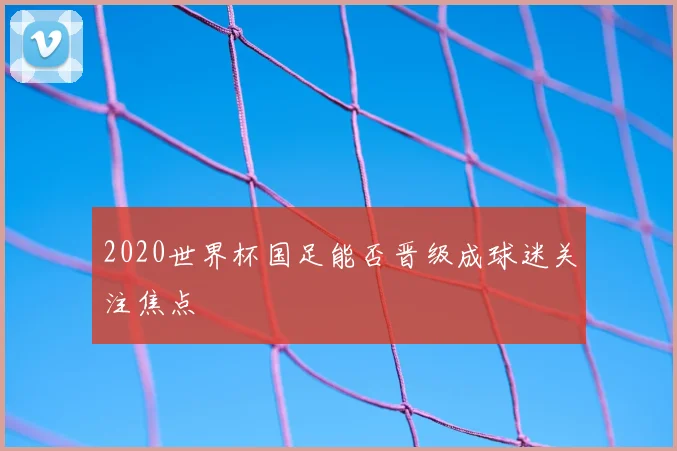 2020世界杯国足能否晋级成球迷关注焦点