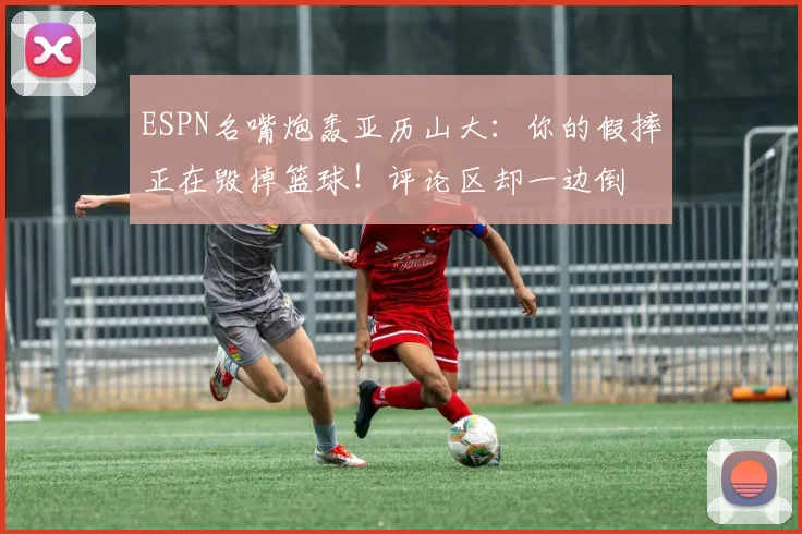 ESPN名嘴炮轰亚历山大:你的假摔正在毁掉篮球!评论区却一边倒