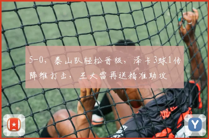 5-0,泰山队轻松晋级,泽卡3球1传降维打击,王大雷再送精准助攻